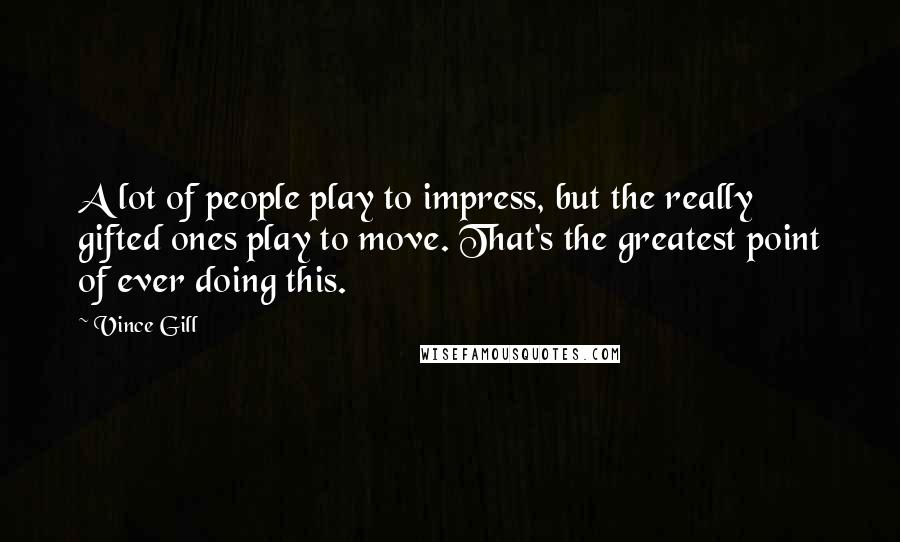 Vince Gill Quotes: A lot of people play to impress, but the really gifted ones play to move. That's the greatest point of ever doing this.