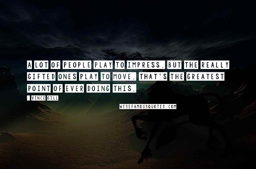 Vince Gill Quotes: A lot of people play to impress, but the really gifted ones play to move. That's the greatest point of ever doing this.