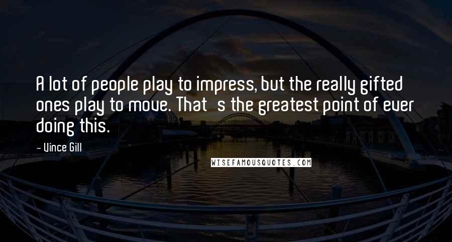 Vince Gill Quotes: A lot of people play to impress, but the really gifted ones play to move. That's the greatest point of ever doing this.