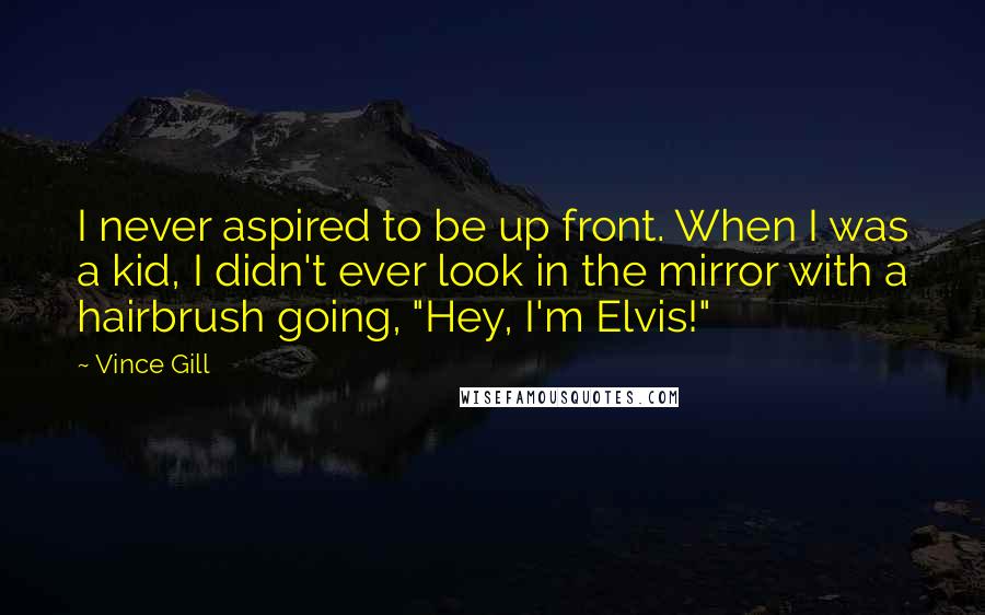 Vince Gill Quotes: I never aspired to be up front. When I was a kid, I didn't ever look in the mirror with a hairbrush going, "Hey, I'm Elvis!"