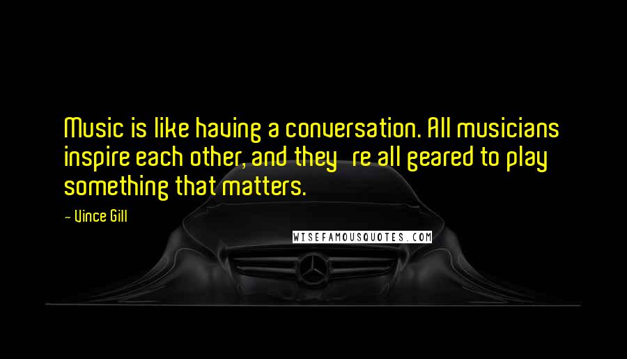 Vince Gill Quotes: Music is like having a conversation. All musicians inspire each other, and they're all geared to play something that matters.