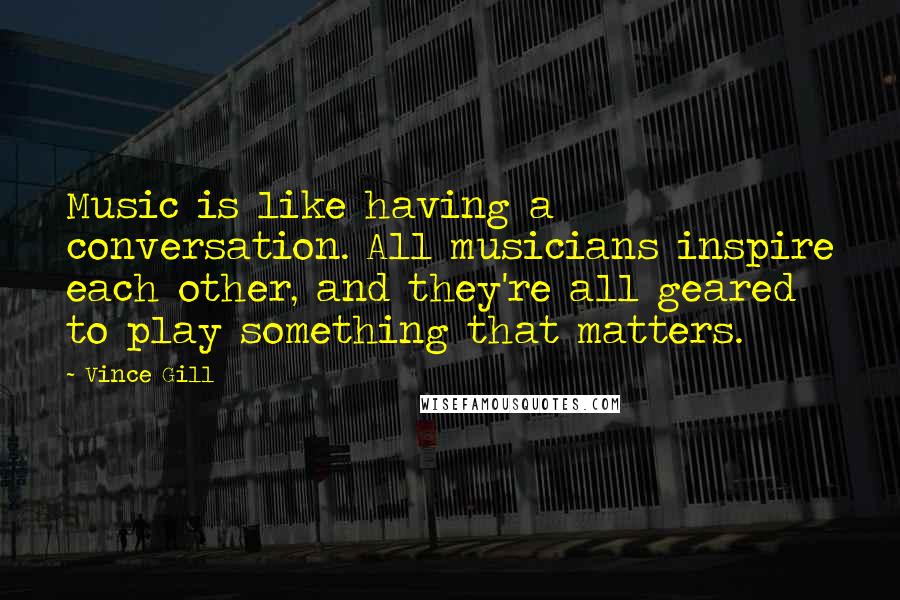 Vince Gill Quotes: Music is like having a conversation. All musicians inspire each other, and they're all geared to play something that matters.