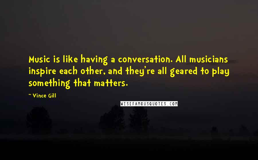 Vince Gill Quotes: Music is like having a conversation. All musicians inspire each other, and they're all geared to play something that matters.