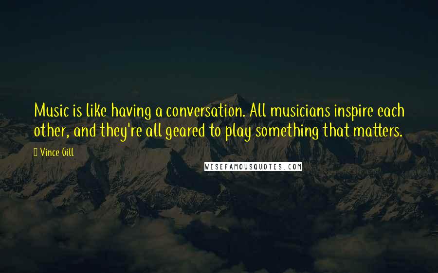 Vince Gill Quotes: Music is like having a conversation. All musicians inspire each other, and they're all geared to play something that matters.