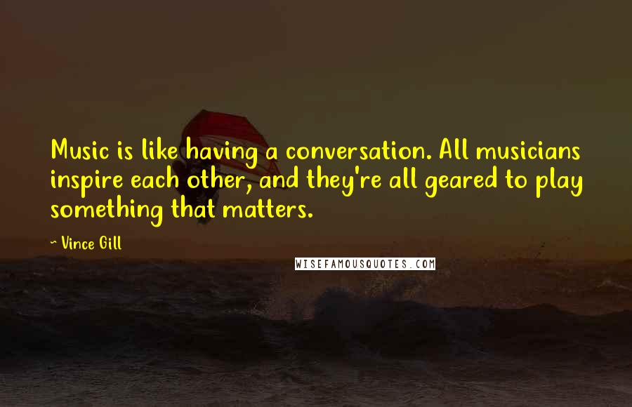 Vince Gill Quotes: Music is like having a conversation. All musicians inspire each other, and they're all geared to play something that matters.