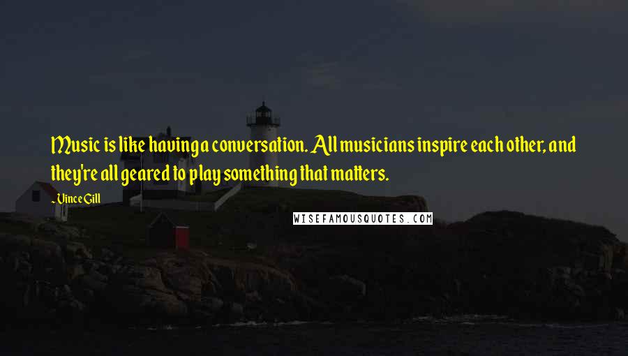 Vince Gill Quotes: Music is like having a conversation. All musicians inspire each other, and they're all geared to play something that matters.