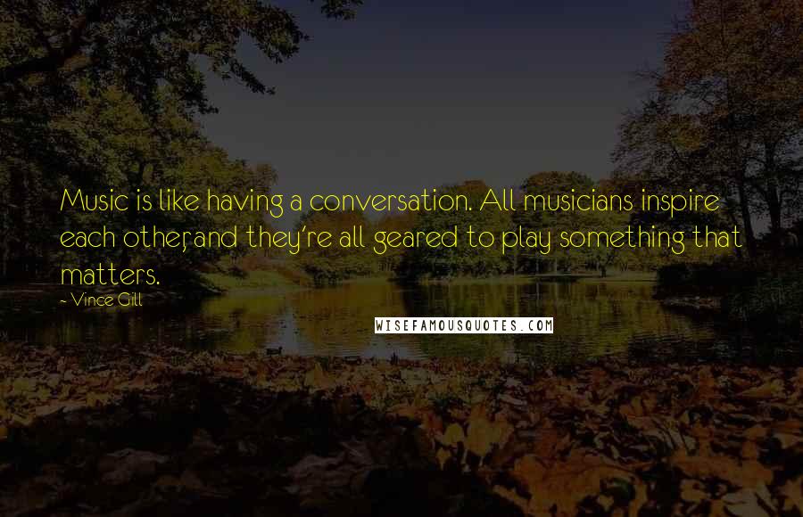 Vince Gill Quotes: Music is like having a conversation. All musicians inspire each other, and they're all geared to play something that matters.