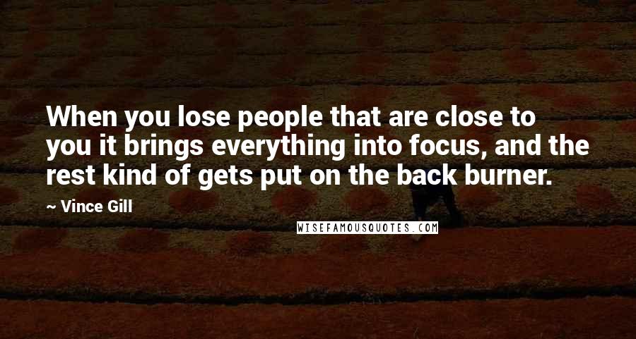 Vince Gill Quotes: When you lose people that are close to you it brings everything into focus, and the rest kind of gets put on the back burner.