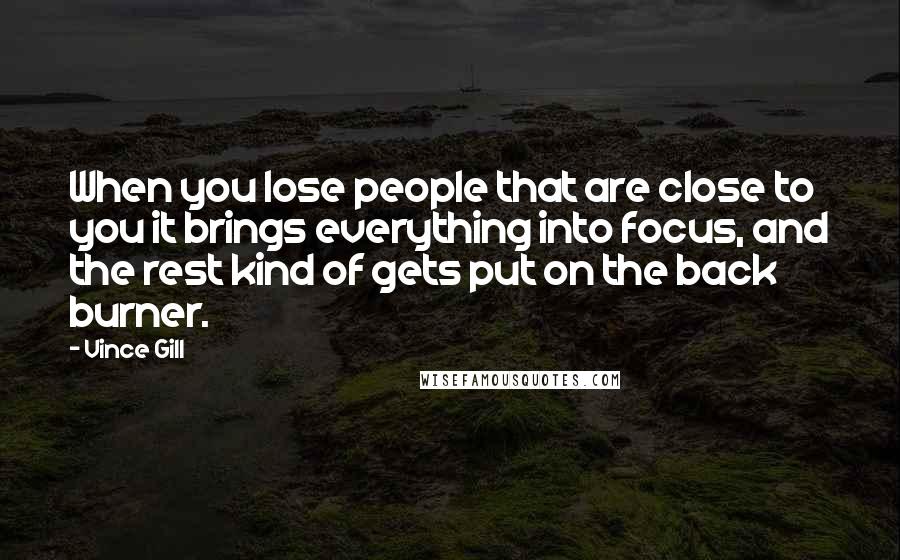 Vince Gill Quotes: When you lose people that are close to you it brings everything into focus, and the rest kind of gets put on the back burner.