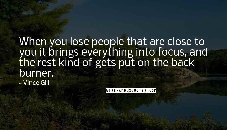 Vince Gill Quotes: When you lose people that are close to you it brings everything into focus, and the rest kind of gets put on the back burner.