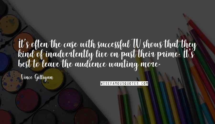 Vince Gilligan Quotes: It's often the case with successful TV shows that they kind of inadvertently live on past their prime. It's best to leave the audience wanting more.