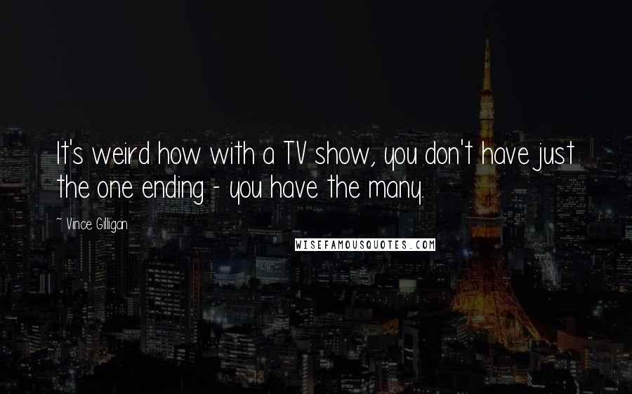 Vince Gilligan Quotes: It's weird how with a TV show, you don't have just the one ending - you have the many.