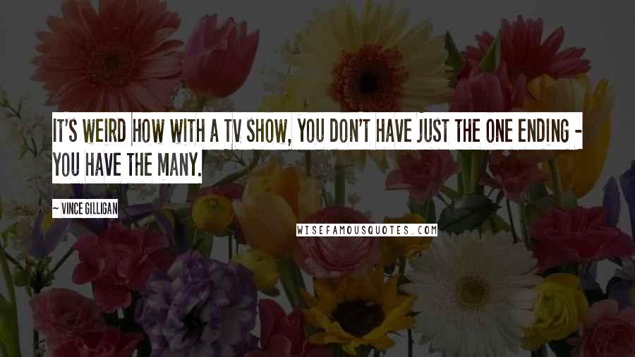 Vince Gilligan Quotes: It's weird how with a TV show, you don't have just the one ending - you have the many.