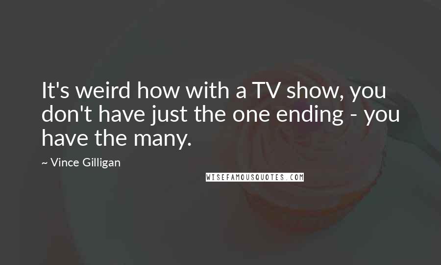 Vince Gilligan Quotes: It's weird how with a TV show, you don't have just the one ending - you have the many.