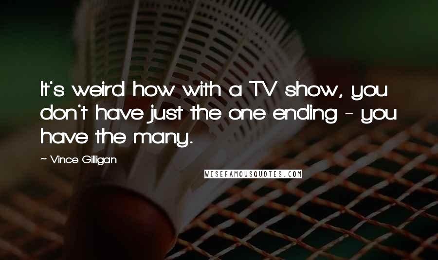 Vince Gilligan Quotes: It's weird how with a TV show, you don't have just the one ending - you have the many.