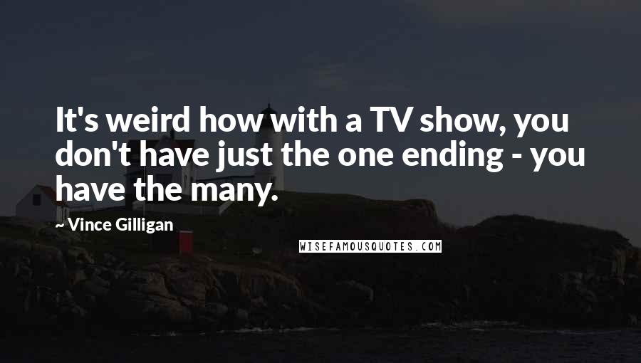 Vince Gilligan Quotes: It's weird how with a TV show, you don't have just the one ending - you have the many.