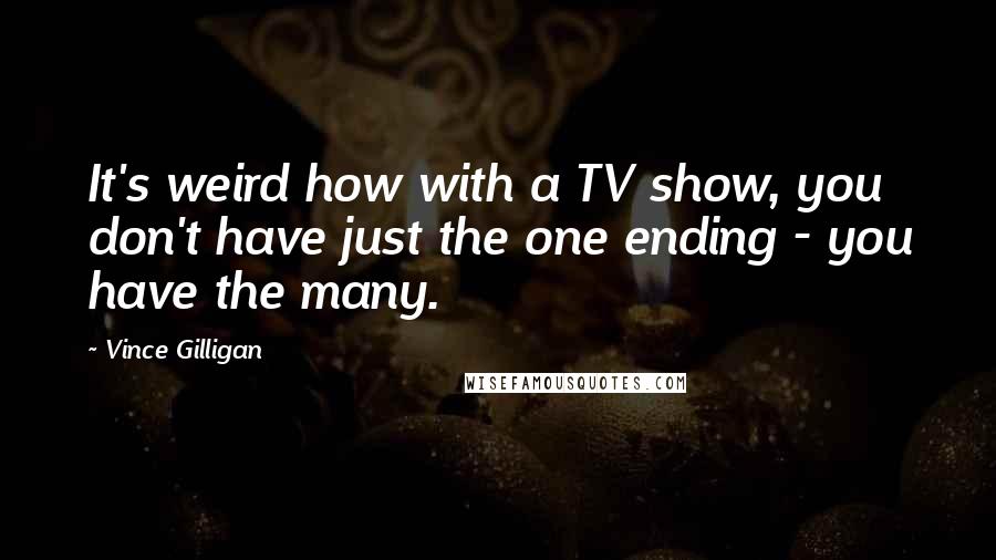 Vince Gilligan Quotes: It's weird how with a TV show, you don't have just the one ending - you have the many.