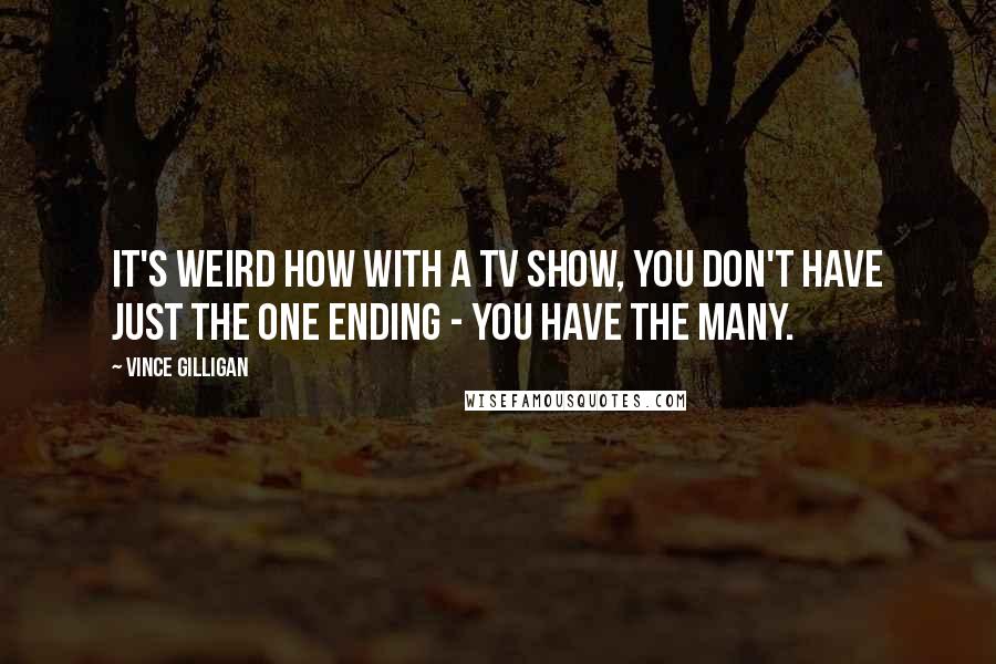 Vince Gilligan Quotes: It's weird how with a TV show, you don't have just the one ending - you have the many.