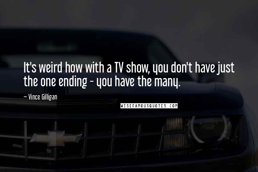 Vince Gilligan Quotes: It's weird how with a TV show, you don't have just the one ending - you have the many.