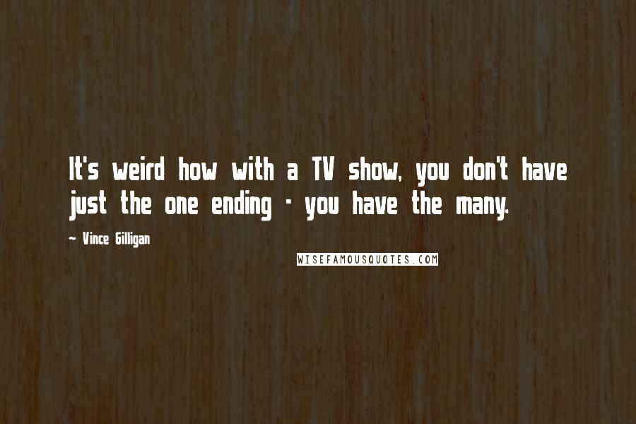 Vince Gilligan Quotes: It's weird how with a TV show, you don't have just the one ending - you have the many.