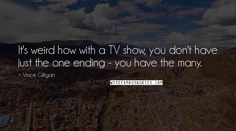 Vince Gilligan Quotes: It's weird how with a TV show, you don't have just the one ending - you have the many.