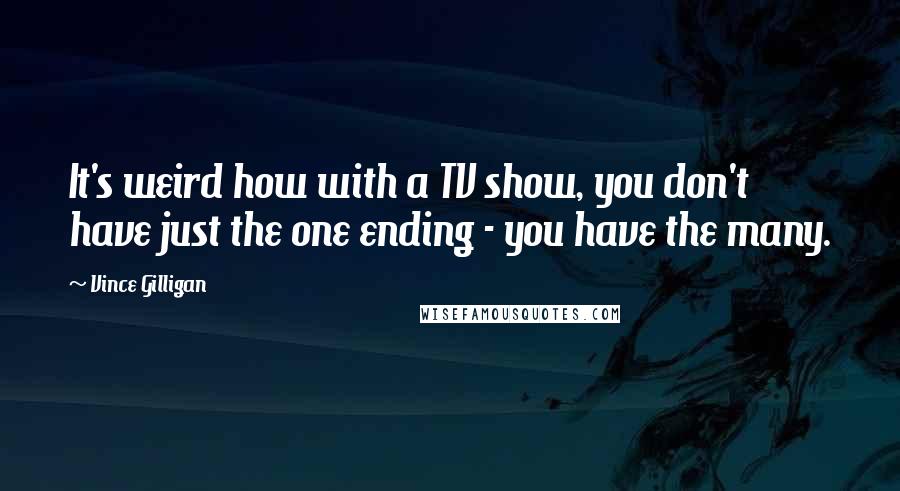 Vince Gilligan Quotes: It's weird how with a TV show, you don't have just the one ending - you have the many.