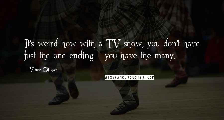 Vince Gilligan Quotes: It's weird how with a TV show, you don't have just the one ending - you have the many.