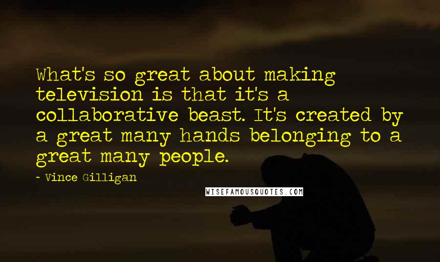 Vince Gilligan Quotes: What's so great about making television is that it's a collaborative beast. It's created by a great many hands belonging to a great many people.