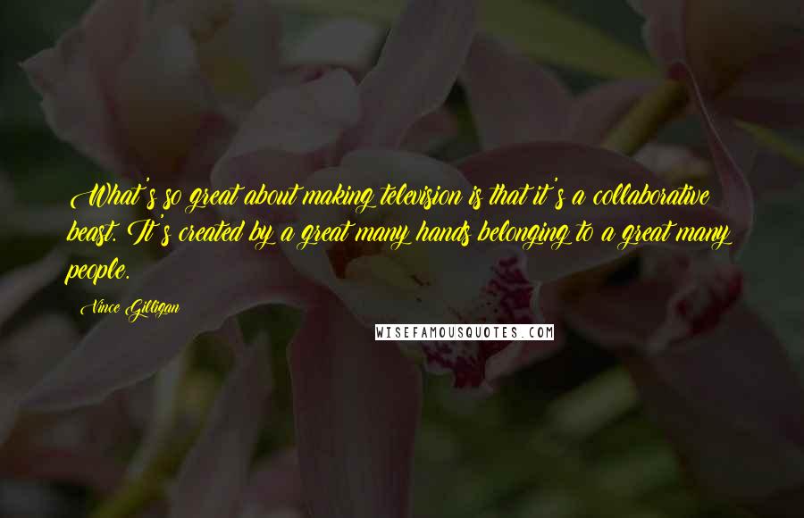 Vince Gilligan Quotes: What's so great about making television is that it's a collaborative beast. It's created by a great many hands belonging to a great many people.