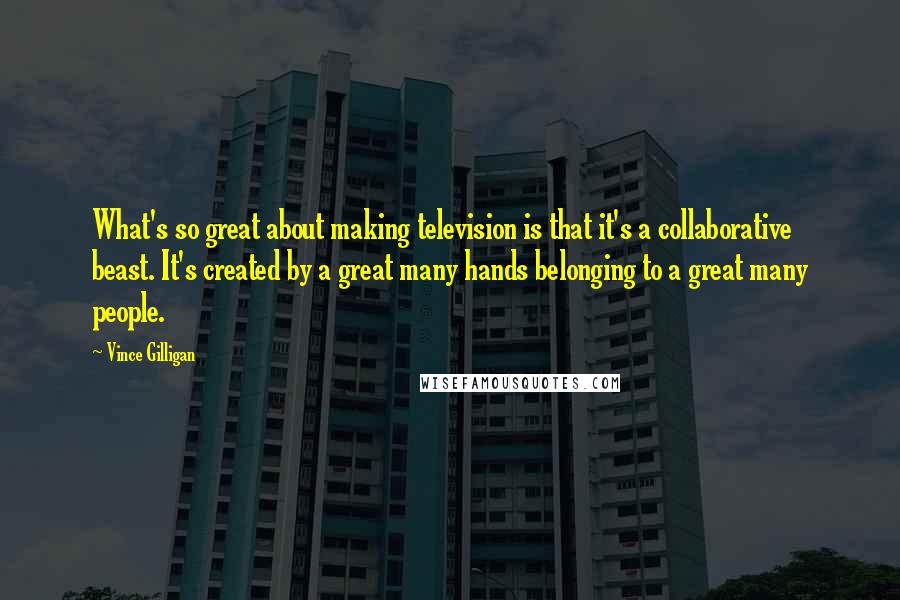 Vince Gilligan Quotes: What's so great about making television is that it's a collaborative beast. It's created by a great many hands belonging to a great many people.