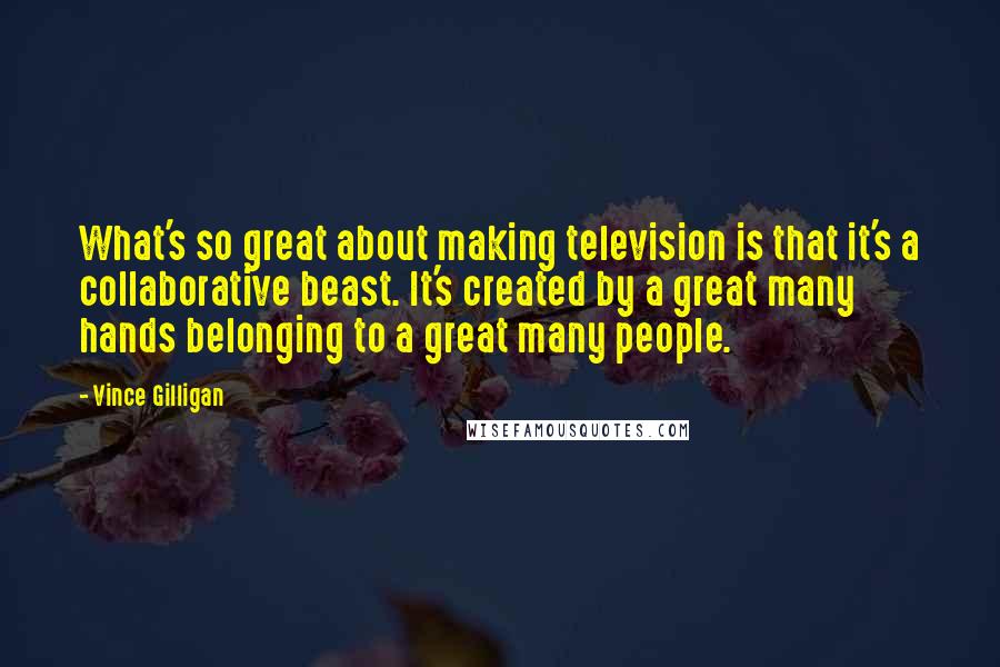 Vince Gilligan Quotes: What's so great about making television is that it's a collaborative beast. It's created by a great many hands belonging to a great many people.