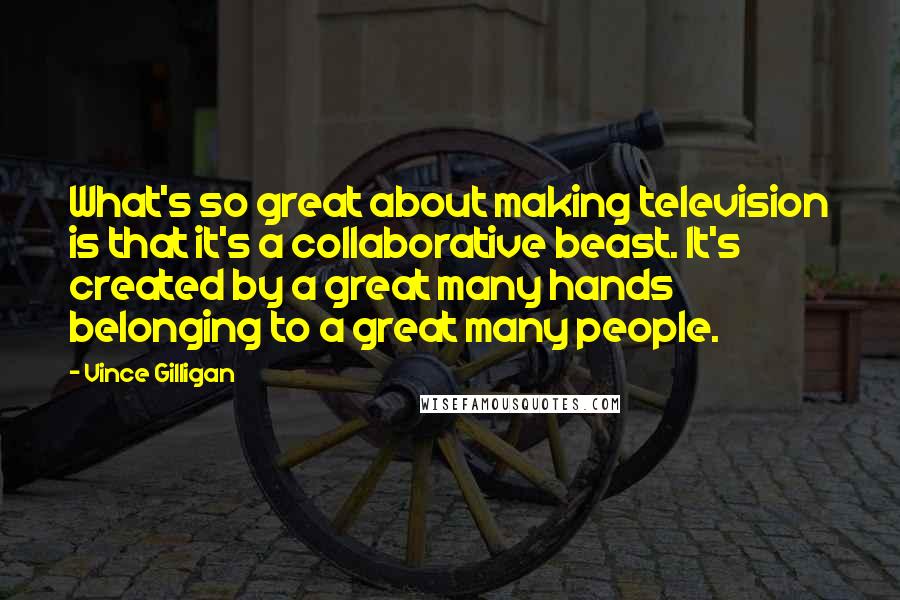 Vince Gilligan Quotes: What's so great about making television is that it's a collaborative beast. It's created by a great many hands belonging to a great many people.