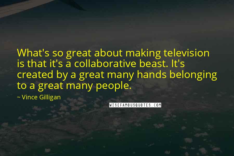 Vince Gilligan Quotes: What's so great about making television is that it's a collaborative beast. It's created by a great many hands belonging to a great many people.