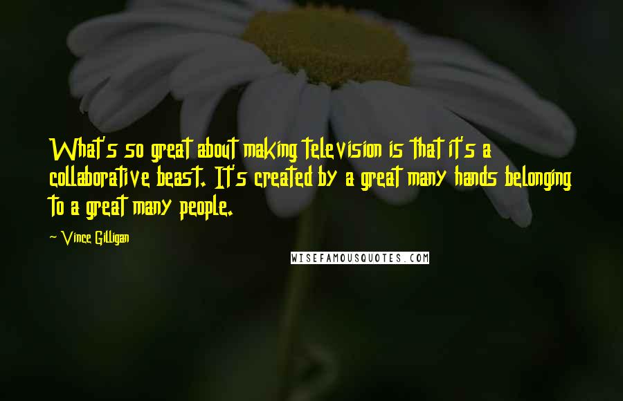 Vince Gilligan Quotes: What's so great about making television is that it's a collaborative beast. It's created by a great many hands belonging to a great many people.