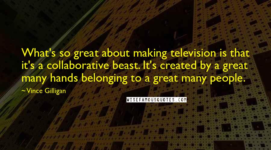 Vince Gilligan Quotes: What's so great about making television is that it's a collaborative beast. It's created by a great many hands belonging to a great many people.