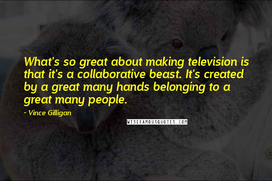 Vince Gilligan Quotes: What's so great about making television is that it's a collaborative beast. It's created by a great many hands belonging to a great many people.