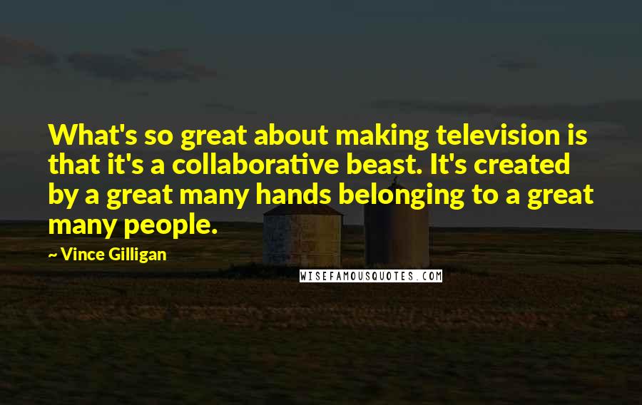 Vince Gilligan Quotes: What's so great about making television is that it's a collaborative beast. It's created by a great many hands belonging to a great many people.