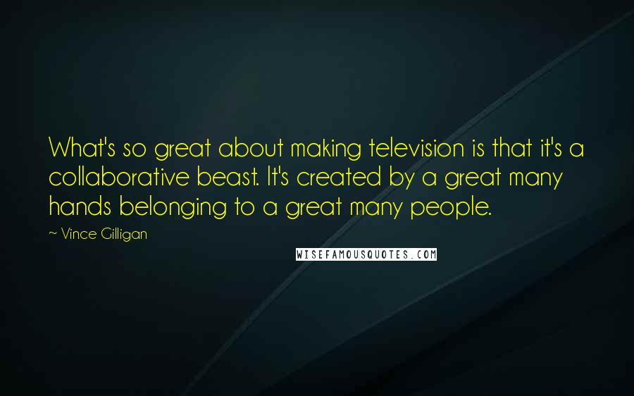 Vince Gilligan Quotes: What's so great about making television is that it's a collaborative beast. It's created by a great many hands belonging to a great many people.