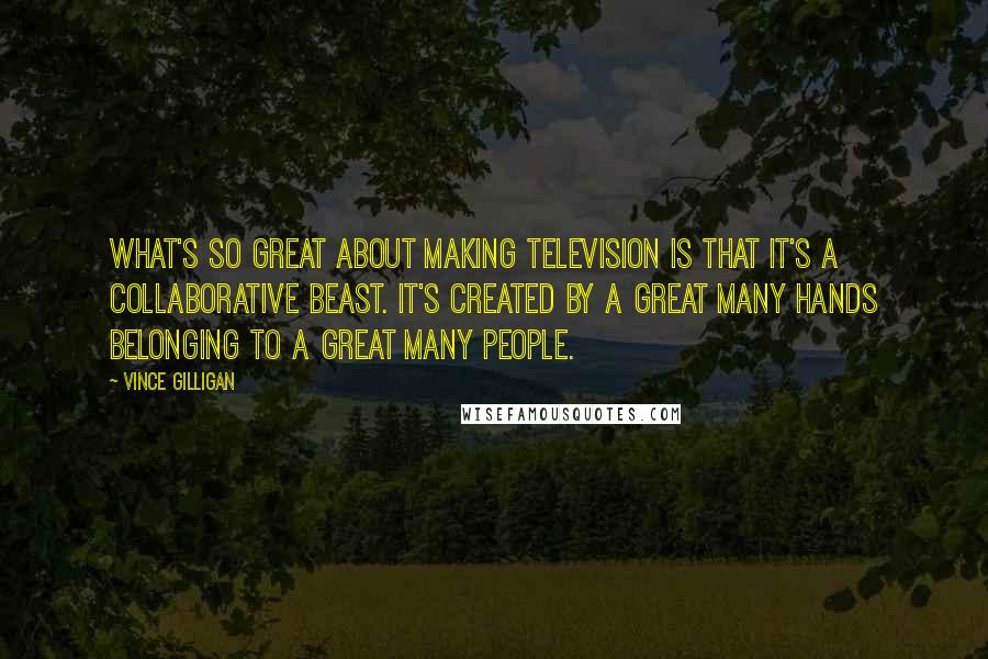 Vince Gilligan Quotes: What's so great about making television is that it's a collaborative beast. It's created by a great many hands belonging to a great many people.