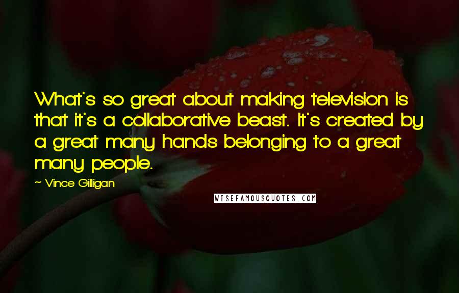 Vince Gilligan Quotes: What's so great about making television is that it's a collaborative beast. It's created by a great many hands belonging to a great many people.