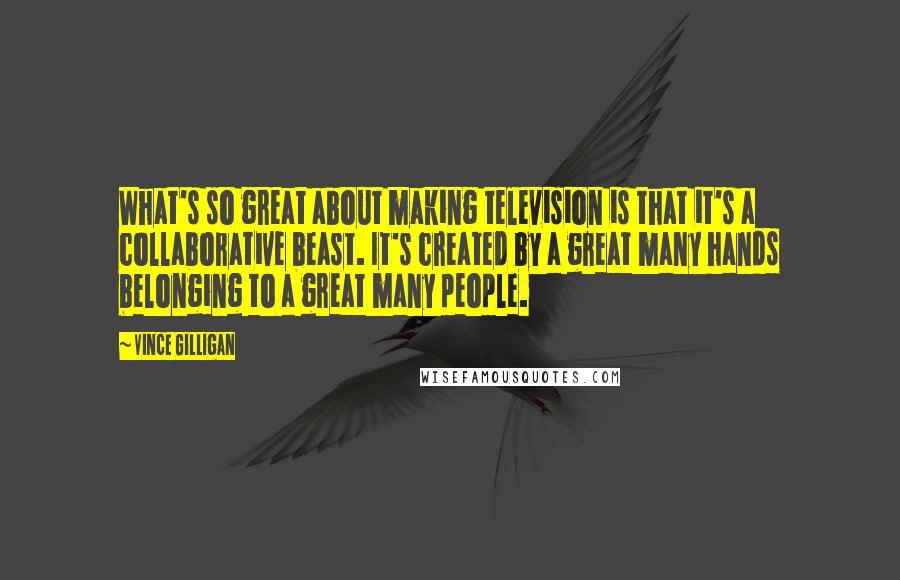 Vince Gilligan Quotes: What's so great about making television is that it's a collaborative beast. It's created by a great many hands belonging to a great many people.