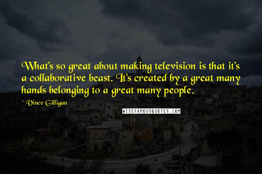 Vince Gilligan Quotes: What's so great about making television is that it's a collaborative beast. It's created by a great many hands belonging to a great many people.