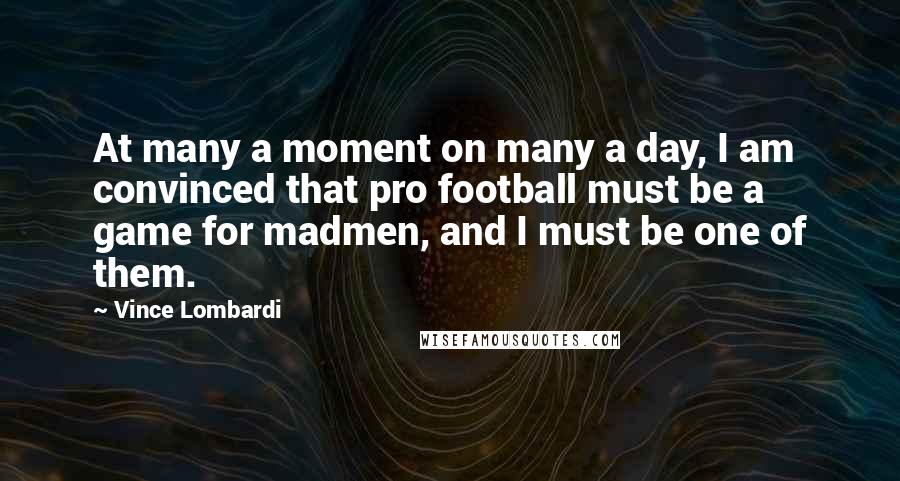 Vince Lombardi Quotes: At many a moment on many a day, I am convinced that pro football must be a game for madmen, and I must be one of them.