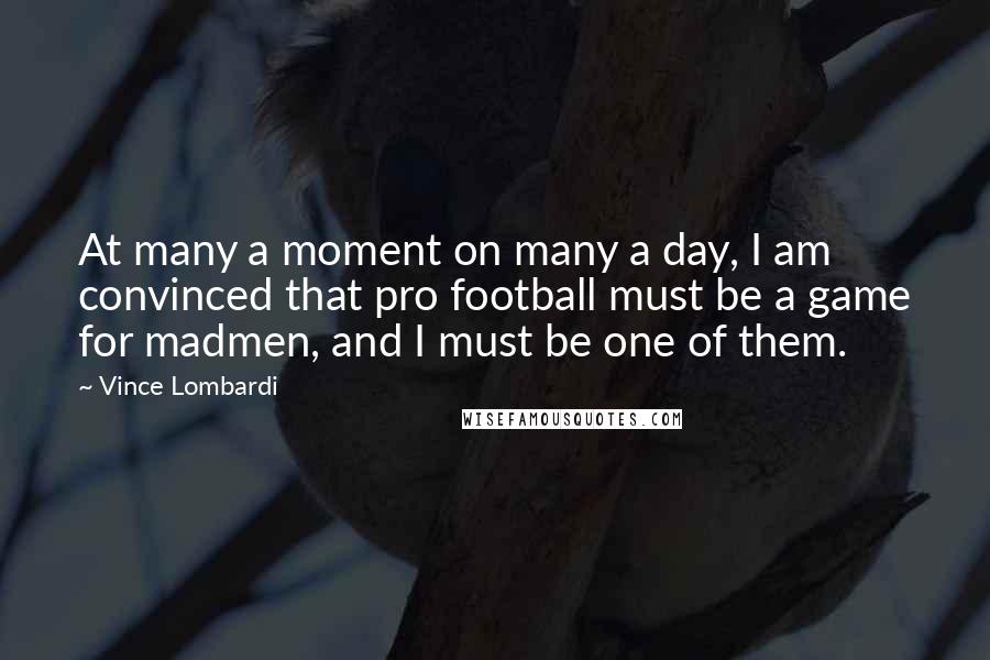Vince Lombardi Quotes: At many a moment on many a day, I am convinced that pro football must be a game for madmen, and I must be one of them.