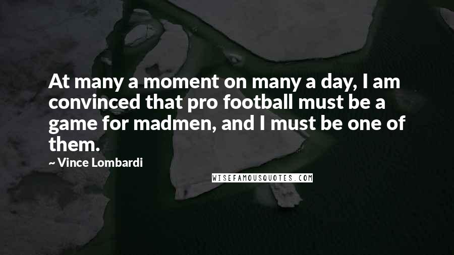 Vince Lombardi Quotes: At many a moment on many a day, I am convinced that pro football must be a game for madmen, and I must be one of them.