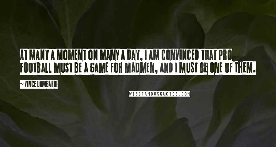 Vince Lombardi Quotes: At many a moment on many a day, I am convinced that pro football must be a game for madmen, and I must be one of them.