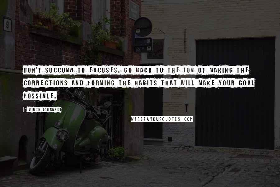 Vince Lombardi Quotes: Don't succumb to excuses. Go back to the job of making the corrections and forming the habits that will make your goal possible.