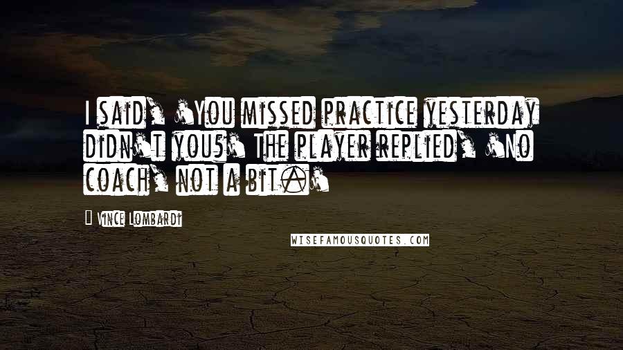 Vince Lombardi Quotes: I said, 'You missed practice yesterday didn't you?' The player replied, 'No coach, not a bit.'