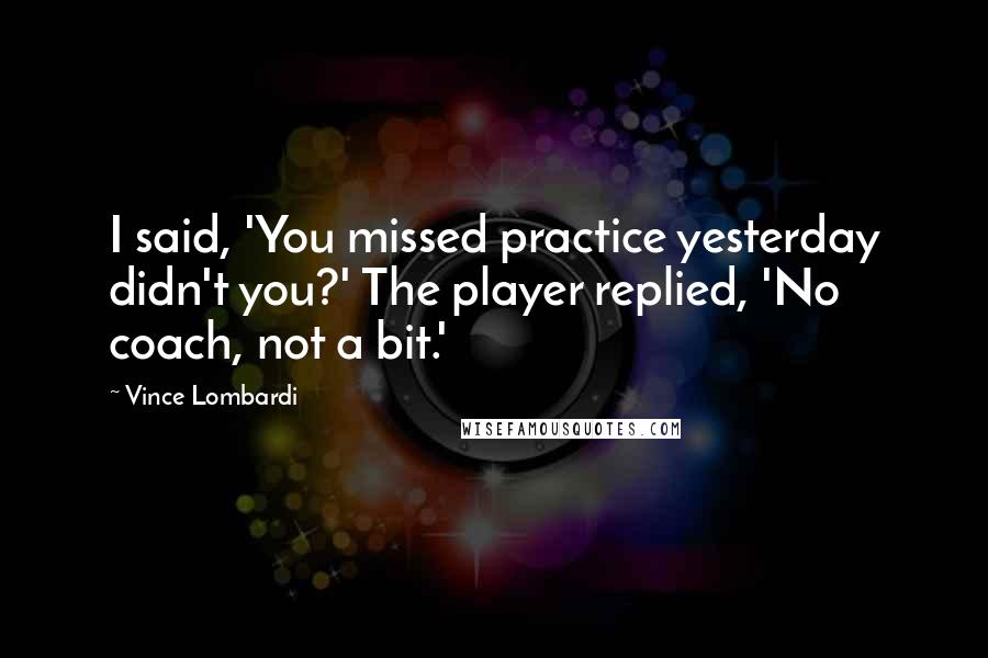 Vince Lombardi Quotes: I said, 'You missed practice yesterday didn't you?' The player replied, 'No coach, not a bit.'