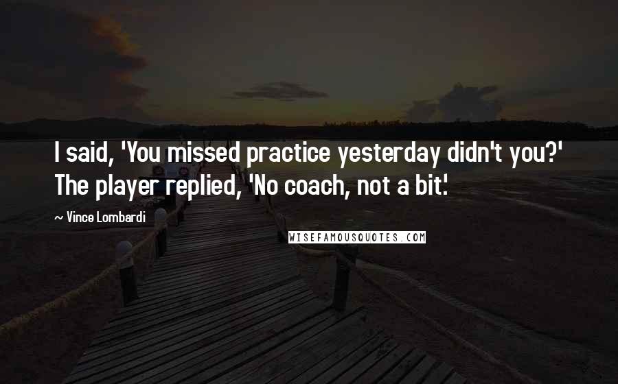 Vince Lombardi Quotes: I said, 'You missed practice yesterday didn't you?' The player replied, 'No coach, not a bit.'